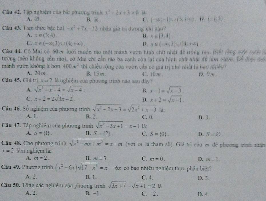 Cầu 42. Tập nghiệm của bắt phương trình x^2-2x+3>0 là:
A、②. B. R C. (-∈fty ,-1)∪ (3;+∈fty )-B.(-5,3).
Câu 43. Tam thức bậc hai -x^2+7x-12 nhận giá trì dương khi nào?
A. x∈ (3,4) B. x∈ [3,4]
C. x∈ (-∈fty ,3)∪ (4;+∈fty ). D. x∈ (-∈fty ,3)∪ [4,+∈fty )
Cầu 44. Cô Mai có 60m lưới muồn rào một mành vườn hình chữ nhật để trồng rau. Hhết rằng mắt saonl
tường (nên không cần rào), cô Mai chi cần rào ba cạnh còn lại của hình chữ nhật đề làm vườm. Để được đcn
mảnh vườn không ít hơn 400m^2 thì chiều rộng của vườn cần có giá trị nhỏ nhất là hao nhiều
A. 20m . B. 15m C. 10 m D. 9 m
Câu 45. Giá trị x=2 là nghiệm của phương trình nào sau đây?
A. sqrt(x^2-x-4)=sqrt(x-4). x-1=sqrt(x-3).
B.
C. x+2=2sqrt(3x-2). D. x+2=sqrt(x-1),
Câu 46. Số nghiệm của phương trình sqrt(x^2-2x-3)=sqrt(2x^2+x-3) lá:
A. 1. B. 2. C. 0. D. 3.
Câu 47. Tập nghiệm của phương trình sqrt(x^2-3x+1)=x-1 là:
A. S= 1 . B. S= 2 . C. S= 0 . D. S=varnothing .
Câu 48. Cho phương trình sqrt(x^2-mx+m^2)=x-m (với mô là tham số). Giá trị của m để phương tinh nhân
x=2 làm nghiệm là:
A. m=2. B. m=3. C. m=0. D. m=1.
Câu 49, Phương trình (x^2-6x)sqrt(17-x^2)=x^2-6x có bao nhiêu nghiệm thực phân biệt?
A. 2. B. 1. C. 4. D. 3.
Câu 50. Tổng các nghiệm của phương trình sqrt(3x+7)-sqrt(x+1)=21a
A. 2. B. −1. C. -2 . D. 4.