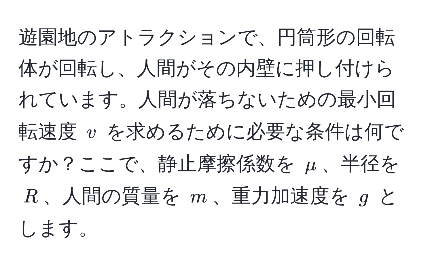 遊園地のアトラクションで、円筒形の回転体が回転し、人間がその内壁に押し付けられています。人間が落ちないための最小回転速度 ( v ) を求めるために必要な条件は何ですか？ここで、静止摩擦係数を ( mu )、半径を ( R )、人間の質量を ( m )、重力加速度を ( g ) とします。