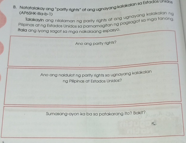 Natatalakay ang “parity rights” at ang ugnayang kalakalan sa Estados Unidos 
(AP6SHK-IIIa-b-1) 
Talakayln ang nilalaman ng parity rights at ang ugnayang kalakalan ng 
Pilipinas at ng Estados Unidos sa pamamagitan ng pagsagot sa mga tanong 
Itala ang iyong sagot sa mga nakalaang espasyo. 
Ano ang parity rights? 
Ano ang naidulot ng parity rights sa ugnayang kalakalan 
ng Pilipinas at Estados Unidos? 
Sumasang-ayon ka ba sa patakarang ito? Bakit?