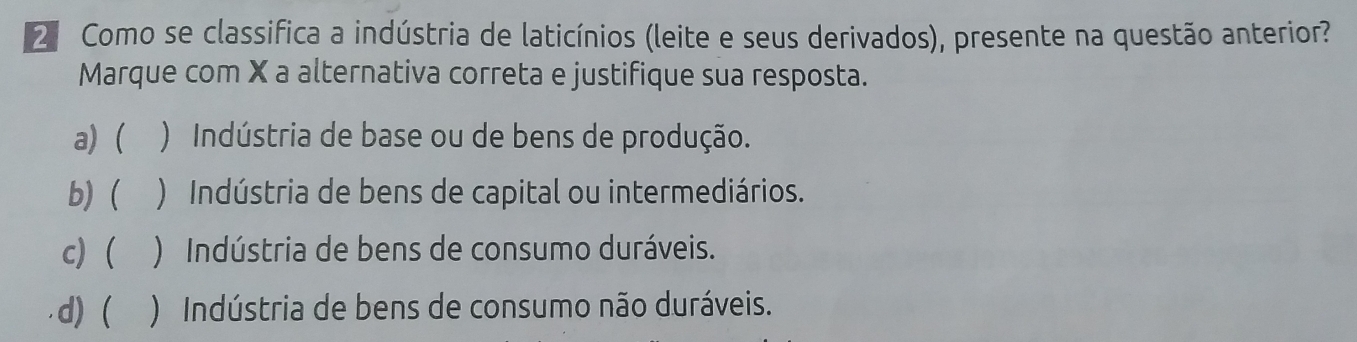 2ª Como se classifica a indústria de laticínios (leite e seus derivados), presente na questão anterior?
Marque com X a alternativa correta e justifique sua resposta.
a) ) Indústria de base ou de bens de produção.
b) ( ) Indústria de bens de capital ou intermediários.
c) ) Indústria de bens de consumo duráveis.
d) ( ) Indústria de bens de consumo não duráveis.