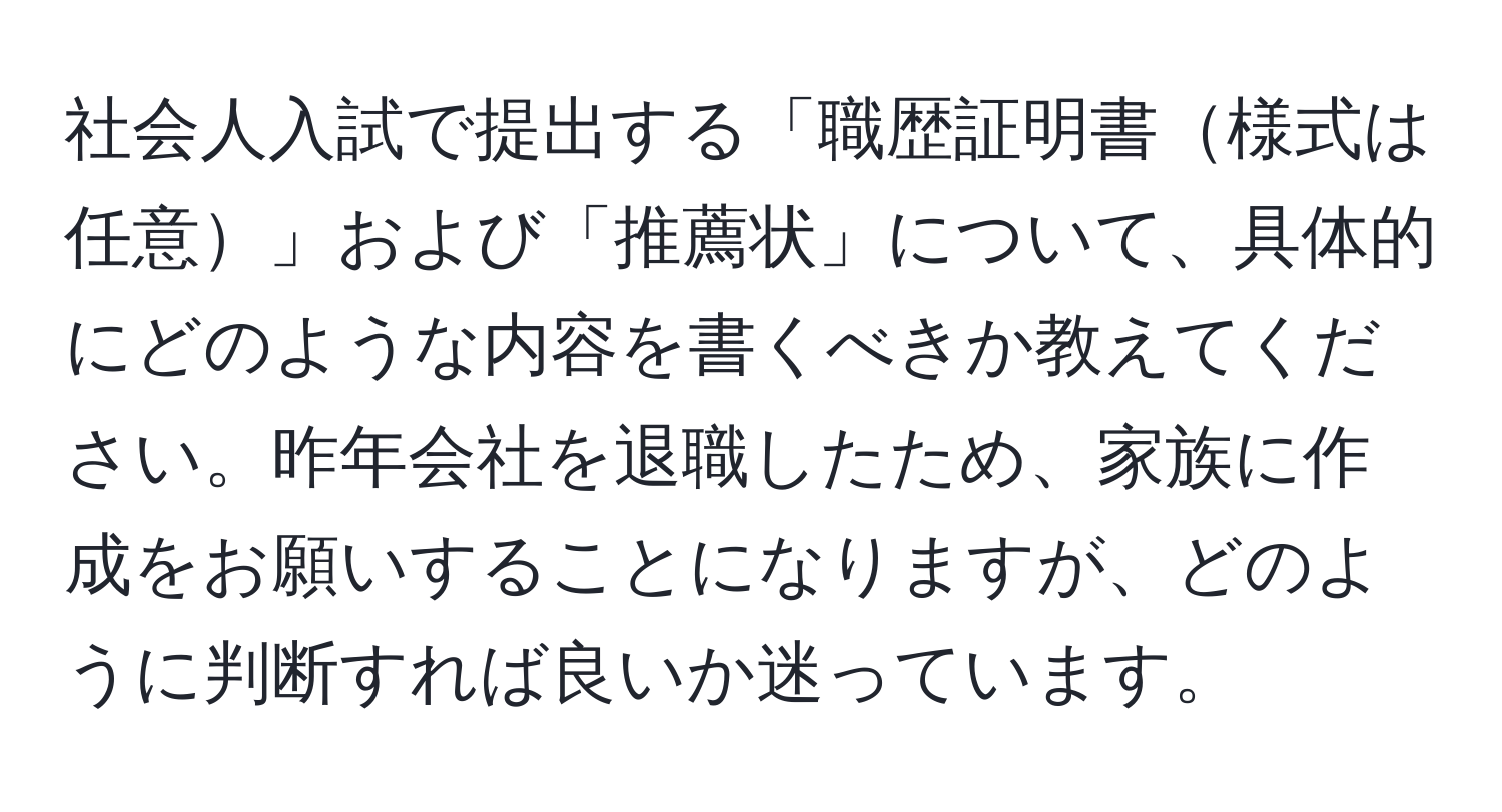 社会人入試で提出する「職歴証明書様式は任意」および「推薦状」について、具体的にどのような内容を書くべきか教えてください。昨年会社を退職したため、家族に作成をお願いすることになりますが、どのように判断すれば良いか迷っています。