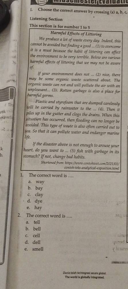 Choose the correct answer by crossing (x) a, b, c,
Listening Section
This section is for number 1 to 5
Harmful Effects of Littering
We produce a lot of waste every day. Indeed, this
cannot be avoided but finding a good ... (1) to overcome
it is a must because the habit of littering can affect
the environment to be very terrible. Below are various
to harmful effects of littering that we may not be aware
of.
If your environment does not ... (2) nice, there
m may be some organic waste scattered about. The
organic waste can rot and will pollute the air with an
unpleasant... (3). Rotten garbage is also a place for
harmful germs.
Plastic and styrofoam that are dumped carelessly
y lio will be carried by rainwater to the ... (4). Then it
etik piles up in the gutter and clogs the drains. When this
situation has occurred, then flooding can no longer be
. 
avoided. This type of waste is also often carried out to
u2 a sea. So that it can pollute water and endanger marine
life.
If the disaster above is not enough to arouse your
k heart, do you want to ... (5) fish with garbage in its
h stomach? If not, change bad habits.
Shortened from: https://wwow.contohtext.com/2021/01/
contoh-teks-analytical-exposition.html
1. The correct word is …
a. way
b. bay
c. clay
d. dye
e. hay
2. The correct word is … 26
a. tell
b. bell
c. cell alaw
d. dell qied
e. smell gicurs
Dunia telah terintegrasi secara global.
The world is globally integrated.