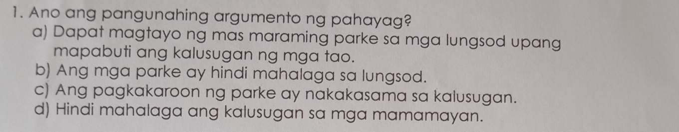 Ano ang pangunahing argumento ng pahayag?
a) Dapat magtayo ng mas maraming parke sa mga lungsod upang
mapabuti ang kalusugan ng mga tao.
b) Ang mga parke ay hindi mahalaga sa lungsod.
c) Ang pagkakaroon ng parke ay nakakasama sa kalusugan.
d) Hindi mahalaga ang kalusugan sa mga mamamayan.