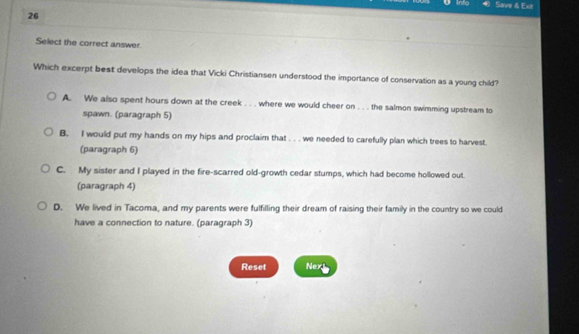 Into Save & Exit
26
Select the correct answer.
Which excerpt best develops the idea that Vicki Christiansen understood the importance of conservation as a young child?
A. We also spent hours down at the creek . . . where we would cheer on . . . the salmon swimming upstream to
spawn. (paragraph 5)
B. I would put my hands on my hips and proclaim that . . . we needed to carefully plan which trees to harvest.
(paragraph 6)
C. My sister and I played in the fire-scarred old-growth cedar stumps, which had become hollowed out.
(paragraph 4)
D. We lived in Tacoma, and my parents were fulfilling their dream of raising their family in the country so we could
have a connection to nature. (paragraph 3)
Reset Next
