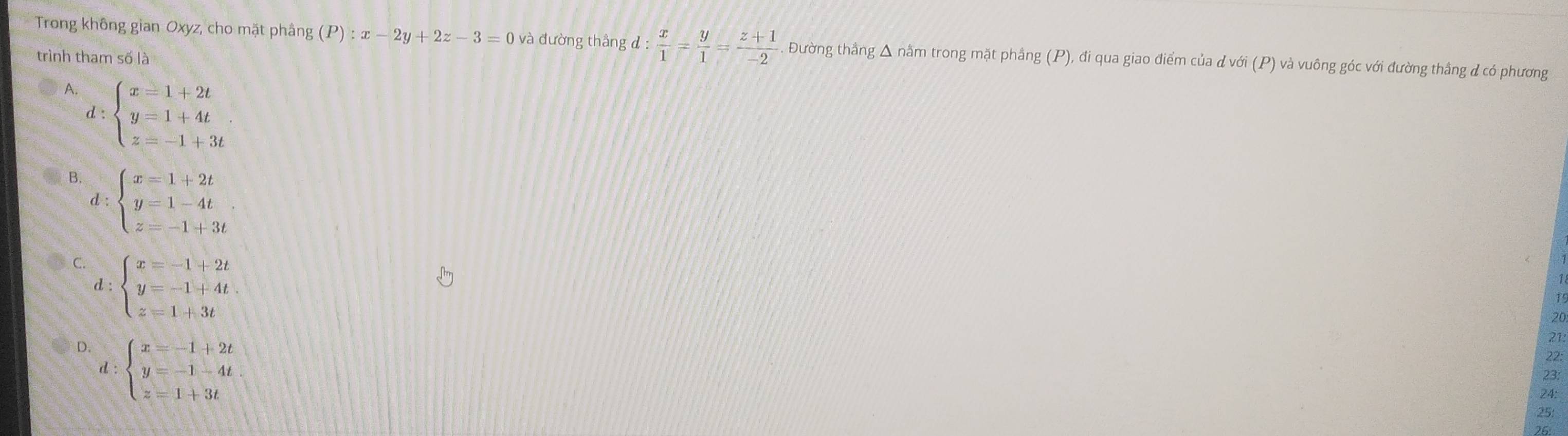 Trong không gian Oxyz, cho mặt phầng (P):x-2y+2z-3=0 và đường thắng d: x/1 = y/1 = (z+1)/-2  Đường thắng Δ nằm trong mặt phầng (P), đi qua giao điểm của d với (P) và vuông góc với đường thắng đ có phương
trình tham số là
A. d:beginarrayl x=1+2t y=1+4t z=-1+3tendarray.
B. d:beginarrayl x=1+2t y=1-4t z=-1+3tendarray.
C. d:beginarrayl x=-1+2t y=-1+4t z=1+3tendarray.
20
D. beginarrayl x=-1+2t y=-1-4t z=1+3tendarray.
21
22:
d :
23:
24:
25: