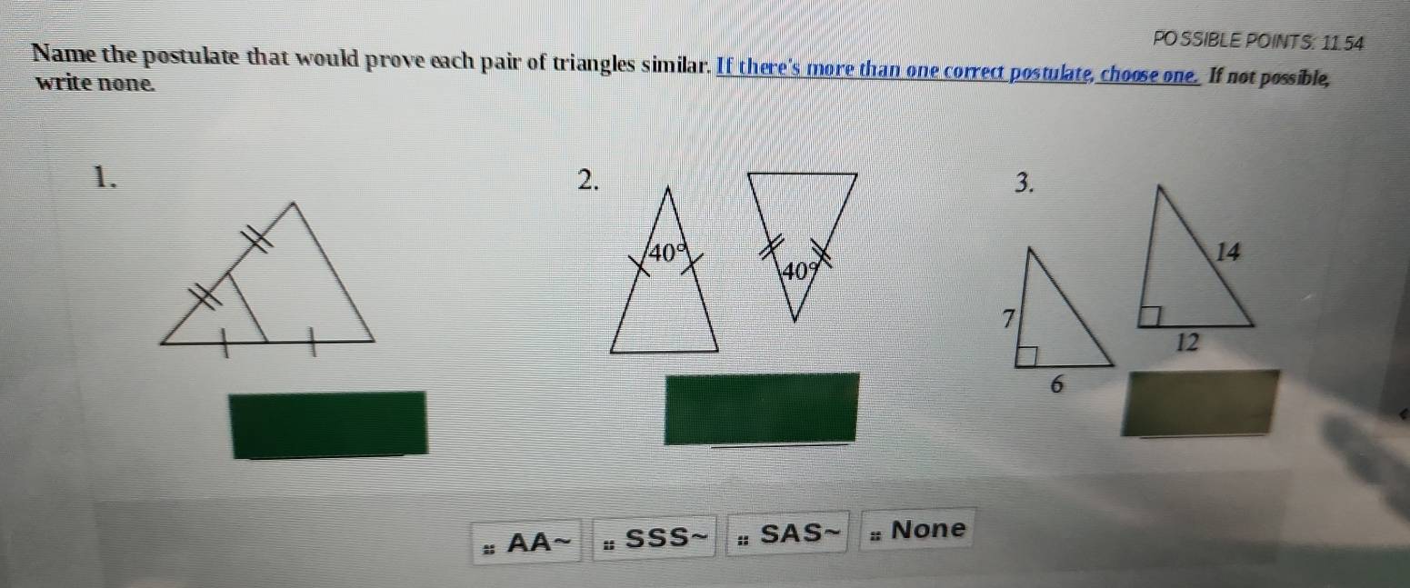 PO SSIBLE POINTS: 11.54
Name the postulate that would prove each pair of triangles similar. If there's more than one correct postulate, choose one. If not possible,
write none.
1.
2.
3.
AA~ : SSS :: SAS : None