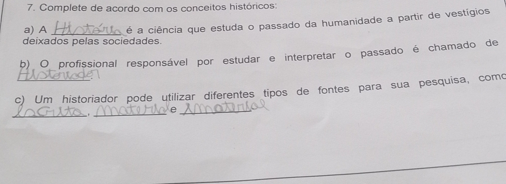 Complete de acordo com os conceitos históricos: 
a) A_ 
é a ciência que estuda o passado da humanidade a partir de vestígios 
deixados pelas sociedades. 
b) O profissional responsável por estudar e interpretar o passado é chamado de 
c) Um historiador pode utilizar diferentes tipos de fontes para sua pesquisa, como 
_ 
_ 
_e