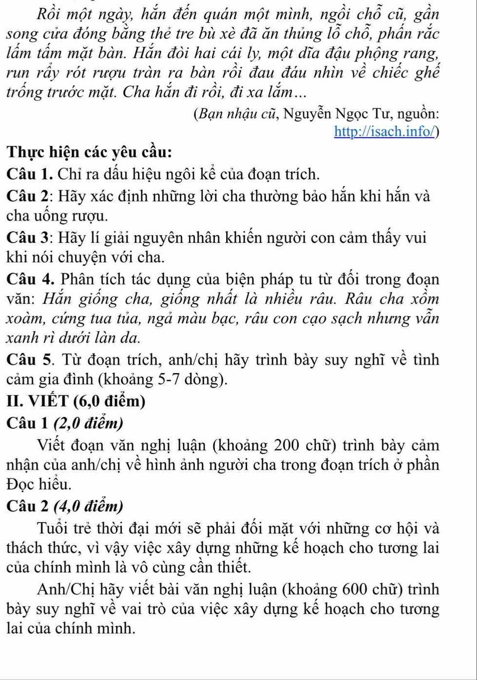 Rồi một ngày, hắn đến quán một mình, ngồi chỗ cũ, gần
song cửa đóng bằng thẻ tre bù xè đã ăn thủng lỗ chỗ, phẩn rắc
lắm tấm mặt bàn. Hắn đòi hai cái ly, một dĩa đậu phộng rang,
run rầy rót rượu tràn ra bàn rồi đau đáu nhìn về chiếc ghế
trống trước mặt. Cha hắn đi rồi, đi xa lắm...
(Bạn nhậu cũ, Nguyễn Ngọc Tư, nguồn:
http://isach.info/)
Thực hiện các yêu cầu:
Câu 1. Chỉ ra dấu hiệu ngôi kể của đoạn trích.
Câu 2: Hãy xác định những lời cha thường bảo hắn khi hắn và
cha uống rượu.
Câu 3: Hãy lí giải nguyên nhân khiến người con cảm thấy vui
khi nói chuyện với cha.
Câu 4. Phân tích tác dụng của biện pháp tu từ đối trong đoạn
văn: Hắn giống cha, giống nhất là nhiều râu. Râu cha xồm
xoàm, cứng tua tủa, ngả màu bạc, râu con cạo sạch nhưng vẫn
xanh rì dưới làn da.
Câu 5. Từ đoạn trích, anh/chị hãy trình bày suy nghĩ về tình
cảm gia đình (khoảng 5-7 dòng).
II. VIÉT (6,0 điểm)
Câu 1 (2,0 điểm)
Viết đoạn văn nghị luận (khoảng 200 chữ) trình bày cảm
nhận của anh/chị về hình ảnh người cha trong đoạn trích ở phần
Đọc hiểu.
Câu 2 (4,0 điểm)
Tuổi trẻ thời đại mới sẽ phải đối mặt với những cơ hội và
thách thức, vì vậy việc xây dựng những kế hoạch cho tương lai
của chính mình là vô cùng cần thiết.
Anh/Chị hãy viết bài văn nghị luận (khoảng 600 chữ) trình
bày suy nghĩ về vai trò của việc xây dựng kế hoạch cho tương
lai của chính mình.