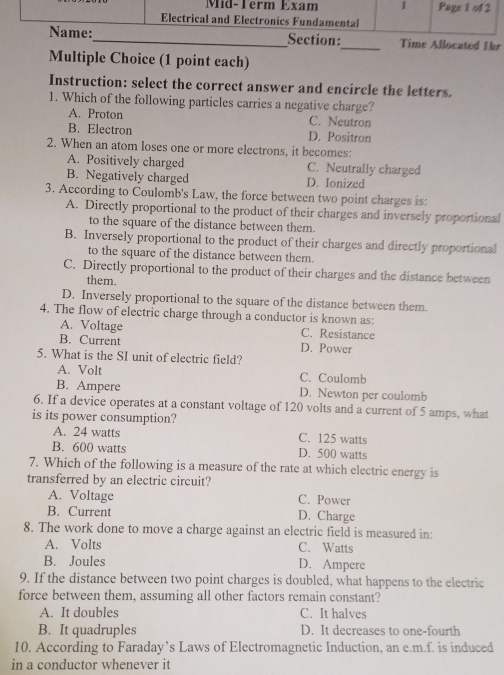 ed 1hr
Multiple Choice (1 point each)
Instruction: select the correct answer and encircle the letters.
1. Which of the following particles carries a negative charge?
A. Proton C. Neutron
B. Electron D. Positron
2. When an atom loses one or more electrons, it becomes:
A. Positively charged C. Neutrally charged
B. Negatively charged D. Ionized
3. According to Coulomb's Law, the force between two point charges is:
A. Directly proportional to the product of their charges and inversely proportional
to the square of the distance between them.
B. Inversely proportional to the product of their charges and directly proportional
to the square of the distance between them.
C. Directly proportional to the product of their charges and the distance between
them.
D. Inversely proportional to the square of the distance between them.
4. The flow of electric charge through a conductor is known as:
A. Voltage C. Resistance
B. Current D. Power
5. What is the SI unit of electric field?
A. Volt C. Coulomb
B. Ampere D. Newton per coulomb
6. If a device operates at a constant voltage of 120 volts and a current of 5 amps, what
is its power consumption?
A. 24 watts C. 125 watts
B. 600 watts D. 500 watts
7. Which of the following is a measure of the rate at which electric energy is
transferred by an electric circuit?
A. Voltage C. Power
B. Current D. Charge
8. The work done to move a charge against an electric field is measured in:
A. Volts C. Watts
B. Joules D. Ampere
9. If the distance between two point charges is doubled, what happens to the electric
force between them, assuming all other factors remain constant?
A. It doubles C. It halves
B. It quadruples D. It decreases to one-fourth
10. According to Faraday’s Laws of Electromagnetic Induction, an e.m.f. is induced
in a conductor whenever it