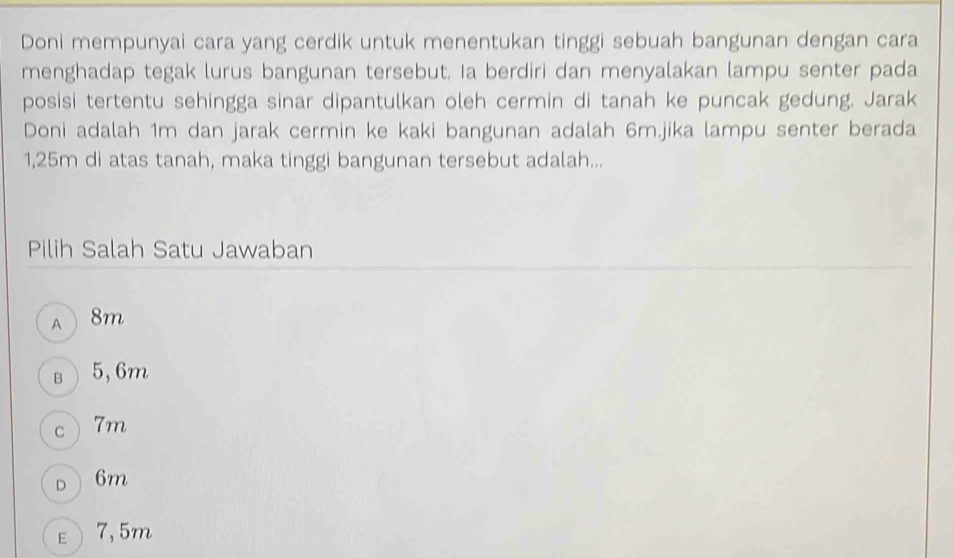 Doni mempunyai cara yang cerdik untuk menentukan tinggi sebuah bangunan dengan cara
menghadap tegak lurus bangunan tersebut. Ia berdiri dan menyalakan lampu senter pada
posisi tertentu sehingga sinar dipantulkan oleh cermin di tanah ke puncak gedung. Jarak
Doni adalah 1m dan jarak cermin ke kaki bangunan adalah 6m.jika lampu senter berada
1,25m di atas tanah, maka tinggi bangunan tersebut adalah...
Pilih Salah Satu Jawaban
a 8m
B 5,6m
C 7m
D 6m
ε) 7,5m