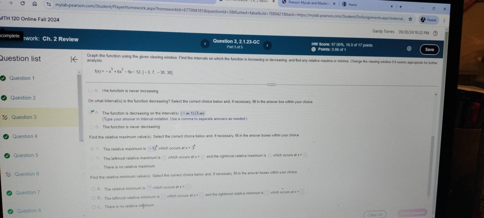 Pearson MyLab and Master Home
mylab.pearson.com/Student/PlayerHomework.aspx?homeworkld=677094181&questionld=3&flushed=false&cld=7888421&back=https://mylab.pearson.com/Student/DoAssignments.aspx?external. Paused
MTH 120 Online Fall 2024 Gardy Torres 09/30/24 10:32 PM
complete work: Ch. 2 Review Question 3, 2.1.23-GC HW Score: 97.06%, 16.5 of 17 points
Part 5 of 5 Points: 0.86 of 1 Save
Question list analysis
Graph the function using the given viewing window. Find the intervals on which the function is increasing or decreasing, and find any relative maxima or minima. Change the viewing window if it seems appropriate for further
f(x)=-x^3+6x^2-9x-12. [-3,7,-30,30]
Question 1
B. I he function is never increasing.
Question 2 On what interval(s) is the function decreasing? Select the correct choice below and, if necessary, fill in the answer box within your choice
A. The function is decreasing on the interval(s) (- 1),(3,∈fty )
Question 3 (Type your answer in interval notation. Use a comma to separate answers as needed )
Question 4 Find the relative maximum value(s). Select the correct choice below and, if necessary, fill in the answer boxes within your choice
The relative maximum is -12 which occurs a stx=3^,
Question 5 which occurs at x =
The leftmost relative maximum is and the rightmost relative maximum is
There is no relative maximum
Question 6
Find the relative minimum value(s). Select the correct choice below and, if necessary, fill in the answer boxes within your choice
Question 7 A. The relative minimum is □° which occurs at x =
B. The leftmost relative minimum is which occurs at x=□ and the rightmost relative minimum is
Question 8 C. There is no relative minimum
Clear all