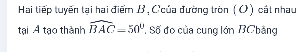 Hai tiếp tuyến tại hai điểm B, Ccủa đường tròn (O) cắt nhau 
tại A tạo thành widehat BAC=50°. Số đo của cung lớn BCbằng