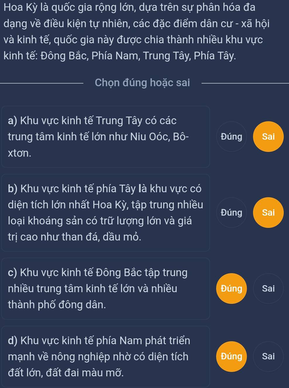 Hoa Kỳ là quốc gia rộng lớn, dựa trên sự phân hóa đa
dạng về điều kiện tự nhiên, các đặc điểm dân cư - xã hội
và kinh tế, quốc gia này được chia thành nhiều khu vực
kinh tế: Đông Bắc, Phía Nam, Trung Tây, Phía Tây.
_Chọn đúng hoặc sai
_
a) Khu vực kinh tế Trung Tây có các
trung tâm kinh tế lớn như Niu Oóc, Bô- Đúng Sai
xtơn.
b) Khu vực kinh tế phía Tây là khu vực có
diện tích lớn nhất Hoa Kỳ, tập trung nhiều Đúng Sai
loại khoáng sản có trữ lượng lớn và giá
trị cao như than đá, dầu mỏ.
c) Khu vực kinh tế Đông Bắc tập trung
nhiều trung tâm kinh tế lớn và nhiều Đúng Sai
thành phố đông dân.
d) Khu vực kinh tế phía Nam phát triển
mạnh về nông nghiệp nhờ có diện tích Đúng Sai
đất lớn, đất đai màu mỡ.