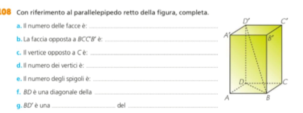 108 Con riferimento al parallelepipedo retto della figura, completa.
a. Il numero delle facce è:_
b. La faccia opposta a BCC'B' : _
c. Il vertice opposto a Cè:_
d. Il numero dei vertici è:_
e. Il numero degli spigoli è:_
f. BD è una diagonale della_
g. BD  è una _del_