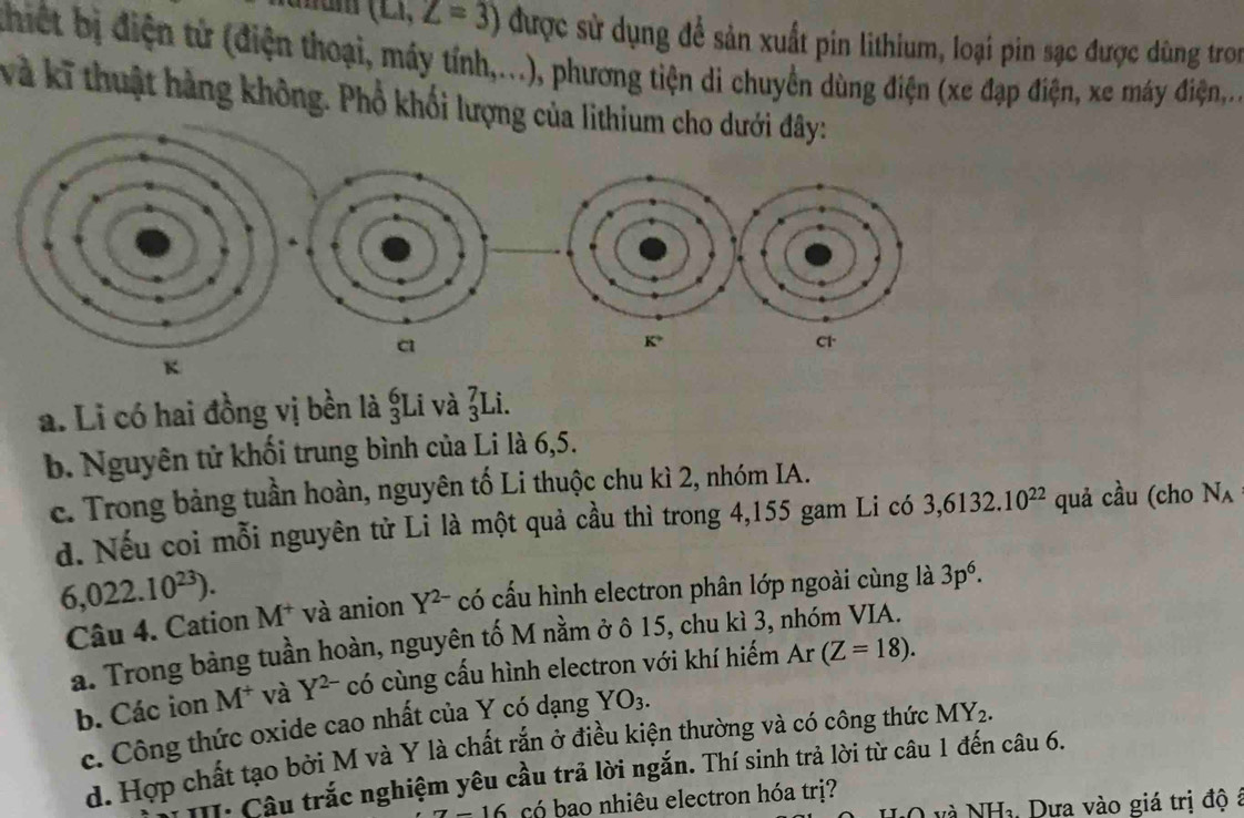 (LI,Z=3) được sử dụng để sản xuất pin lithium, loại pin sạc được dùng tron
thiết bị điện tử (điện thoại, máy tính,...), phương tiện di chuyển dùng điện (xe đạp điện, xe máy điện,...
và kĩ thuật hàng không. Phổ khối lượng của lithium cho dưới đây:
a. Li có hai đồng vị bền là ŞLi và _3^(7Li
b. Nguyên tử khối trung bình của Li là 6,5.
c. Trong bảng tuần hoàn, nguyên tố Li thuộc chu kì 2, nhóm IA.
d. Nếu coi mỗi nguyên tử Li là một quả cầu thì trong 4,155 gam Li có 3,6132.10^22) quả cầu (cho Nʌ
6,022.10^(23)). M^+ và anion Y^(2-) có cấu hình electron phân lớp ngoài cùng là 3p^6. 
Câu 4. Cation
a. Trong bảng tuần hoàn, nguyên tố M nằm ở ô 15, chu kì 3, nhóm VIA.
b. Các ion M^+ và Y^(2-) có cùng cấu hình electron với khí hiếm Ar(Z=18). 
c. Công thức oxide cao nhất của Y có dạng YO_3. 
d. Hợp chất tạo bởi M và Y là chất rắn ở điều kiện thường và có công thức MY_2. 
. Câu trắc nghiệm yêu cầu trả lời ngắn. Thí sinh trả lời từ câu 1 đến câu 6.
-16 có bao nhiêu electron hóa trị?
O và NHa, Dựa vào giá trị độ á