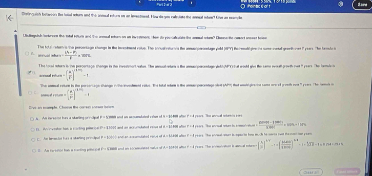 ○ Points: 0 of 1 HW Score: 5.56%, 1 of 18 points
Save
Distinguish between the total return and the annuall return on an investment. How do you calculate the annual retur? Give an example
Distinguish between the total return and the annual return on an investment. How do you calculate the annual return? Choose the correct answer below
The total return is the percentage change in the investment value. The annual return is the annual percentage yield (APY) that would give the same overall growth over Y years. The formula is
A. annual return = ((A-P))/P * 100%
The total return is the percentage change in the investment value. The annual retum is the annual percentage yield (APY) that would give the same overall growth over Y years. The formula is
annual retur =( A/P )^(1/Y)-1
The annual return is the percentage change in the investment value. The total return is the annual percentage yield (APY) that would give the same overall growth over Y years. The formula is
annuali return=( A/P )^(1/Y)-1
Give an example. Choose the correct answer below
A. An investor has a starting principal P=53000 and an accumulated value of A=58400 after Y=4 years. The annual retum is zero
B. An investor has a starting principal P=53000 and an accumulated value of A=584000 after Y=4 years. The annual rotur is annual n sture ((3.0400-3.3000))/3.3000 * 100% =100%
C. An investor has a starting principal P=$3000 and an accumulated value of A=$400 aftor Y=4 years. The annual return is equal to how much he saves over the next four years
D. An inwestor has a starting principal P=53000 and an accumulated value of A=$8400 after Y=4 years. The annual return is ansual return =( A/P )^1/Y-1=( 56410/53000 )^1/4-1=sqrt[4](28)-1=0.294=29.4%
Clear all