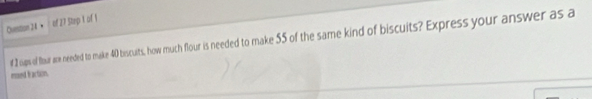 ， of 27 Step 1 of 1 
f 2 cups of flour are needed to make 40 biscuits, how much four is needed to make 55 of the same kind of biscuits? Express your answer as a 
msed faction.