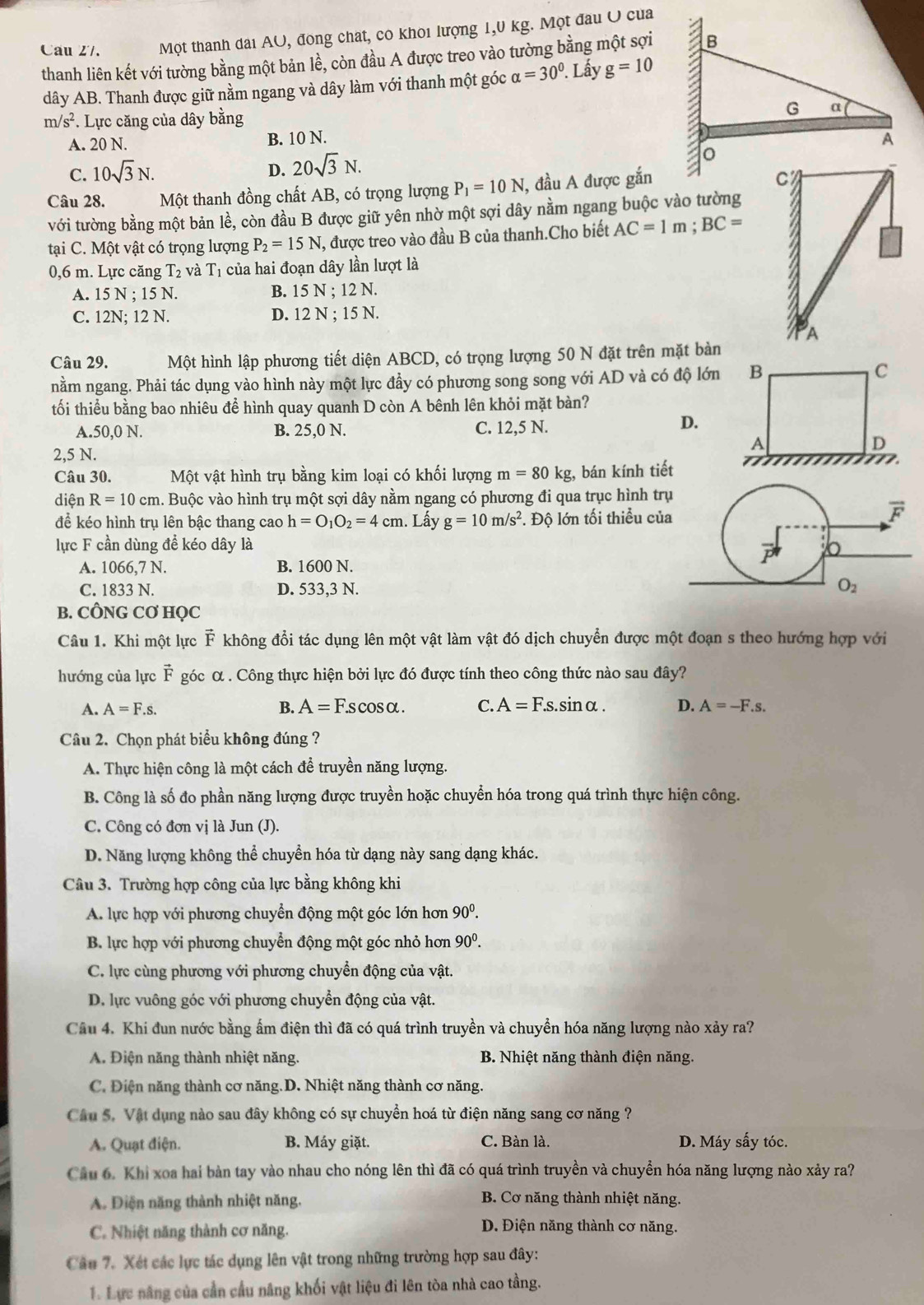 Cau Z/. Một thanh dài AU, đong chat, co khoi lượng 1,0 kg. Một đau U của
thanh liên kết với tường bằng một bản lề, còn đầu A được treo vào tường bằng một sợi
dây AB. Thanh được giữ nằm ngang và dây làm với thanh một góc alpha =30°. 1. Lấy g=10
m/s^2 : Lực căng của dây bằng
A. 20 N. B. 10 N.
C. 10sqrt(3)N. D. 20sqrt(3)N.
Câu 28. Một thanh đồng chất AB, có trọng lượng P_1=10N , đầu A được gắn
với tường bằng một bản lề, còn đầu B được giữ yên nhờ một sợi dây nằm ngang buộc vào tường
tại C. Một vật có trọng lượng P_2=15N , được treo vào đầu B của thanh.Cho biết AC=1m;BC=
0,6 m. Lực căng T_2 và T_1 của hai đoạn dây lần lượt là
A. 15 N ; 15 N. B. 15 N ; 12 N.
C. 12N; 12 N. D. 12 N ; 15 N.
A
Câu 29. Một hình lập phương tiết diện ABCD, có trọng lượng 50 N đặt trên mặt bàn
nằm ngang. Phải tác dụng vào hình này một lực đầy có phương song song với AD và có độ lớn
tối thiểu bằng bao nhiêu để hình quay quanh D còn A bênh lên khỏi mặt bàn?
A.50,0 N. B. 25,0 N. C. 12,5 N.
D.
2,5 N.
Câu 30. Một vật hình trụ bằng kim loại có khối lượng m=80kg bán kính tiết
diện R=10cm h. Buộc vào hình trụ một sợi dây nằm ngang có phương đi qua trục hình trụ
để kéo hình trụ lên bậc thang cao h=O_1O_2=4cm. Lấy g=10m/s^2. Độ lớn tối thiều của
lực F cần dùng để kéo dây là
A. 1066,7 N. B. 1600 N.
C. 1833 N. D. 533,3 N.
B. CÔNG CƠ HQC
Câu 1. Khi một lực vector F không đổi tác dụng lên một vật làm vật đó dịch chuyển được một đoạn s theo hướng hợp với
hướng của lực vector F góc α . Công thực hiện bởi lực đó được tính theo công thức nào sau đây?
A. A=F.s. B. A=F.scos alpha . C. A=F.s.sin alpha . D. A=-F.s.
Câu 2. Chọn phát biểu không đúng ?
A. Thực hiện công là một cách để truyền năng lượng.
B. Công là số đo phần năng lượng được truyền hoặc chuyển hóa trong quá trình thực hiện công.
C. Công có đơn vị là Jun (J).
D. Năng lượng không thể chuyển hóa từ dạng này sang dạng khác.
Câu 3. Trường hợp công của lực bằng không khi
A. lực hợp với phương chuyển động một góc lớn hơn 90^0.
B. lực hợp với phương chuyển động một góc nhỏ hơn 90^0.
C. lực cùng phương với phương chuyển động của vật.
D. lực vuông góc với phương chuyển động của vật.
Câu 4. Khi đun nước bằng ấm điện thì đã có quá trình truyền và chuyển hóa năng lượng nào xảy ra?
A. Điện năng thành nhiệt năng. B. Nhiệt năng thành điện năng.
C. Điện năng thành cơ năng.D. Nhiệt năng thành cơ năng.
Câu 5. Vật dụng nào sau đây không có sự chuyển hoá từ điện năng sang cơ năng ?
A. Quạt điện. B. Máy giặt. C. Bàn là. D. Máy sấy tóc.
Cầu 6. Khi xoa hai bàn tay vào nhau cho nóng lên thì đã có quá trình truyền và chuyền hóa năng lượng nào xảy ra?
A. Điện năng thành nhiệt năng. B. Cơ năng thành nhiệt năng.
C. Nhiệt năng thành cơ năng.
D. Điện năng thành cơ năng.
Câu 7. Xét các lực tác dụng lên vật trong những trường hợp sau đây:
1. Lực năng của cần cầu năng khối vật liệu đi lên tòa nhà cao tầng.