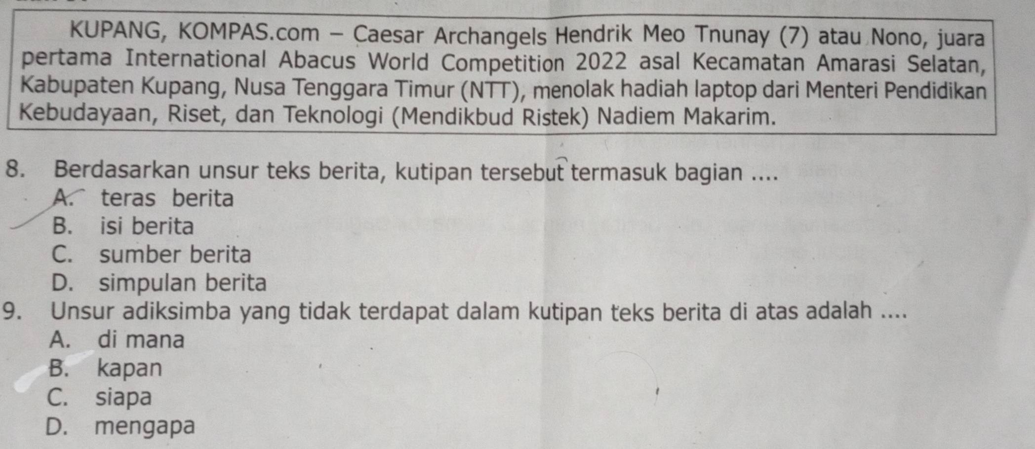 KUPANG, KOMPAS.com - Caesar Archangels Hendrik Meo Tnunay (7) atau Nono, juara
pertama International Abacus World Competition 2022 asal Kecamatan Amarasi Selatan,
Kabupaten Kupang, Nusa Tenggara Timur (NTT), menolak hadiah laptop dari Menteri Pendidikan
Kebudayaan, Riset, dan Teknologi (Mendikbud Ristek) Nadiem Makarim.
8. Berdasarkan unsur teks berita, kutipan tersebut termasuk bagian ....
A. teras berita
B. isi berita
C. sumber berita
D. simpulan berita
9. Unsur adiksimba yang tidak terdapat dalam kutipan teks berita di atas adalah ....
A. di mana
B. kapan
C. siapa
D. mengapa