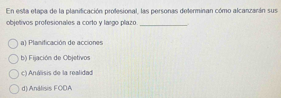 En esta etapa de la planificación profesional, las personas determinan cómo alcanzarán sus
objetivos profesionales a corto y largo plazo._
.
a) Planificación de acciones
b) Fijación de Objetivos
c) Análisis de la realidad
d) Análisis FODA