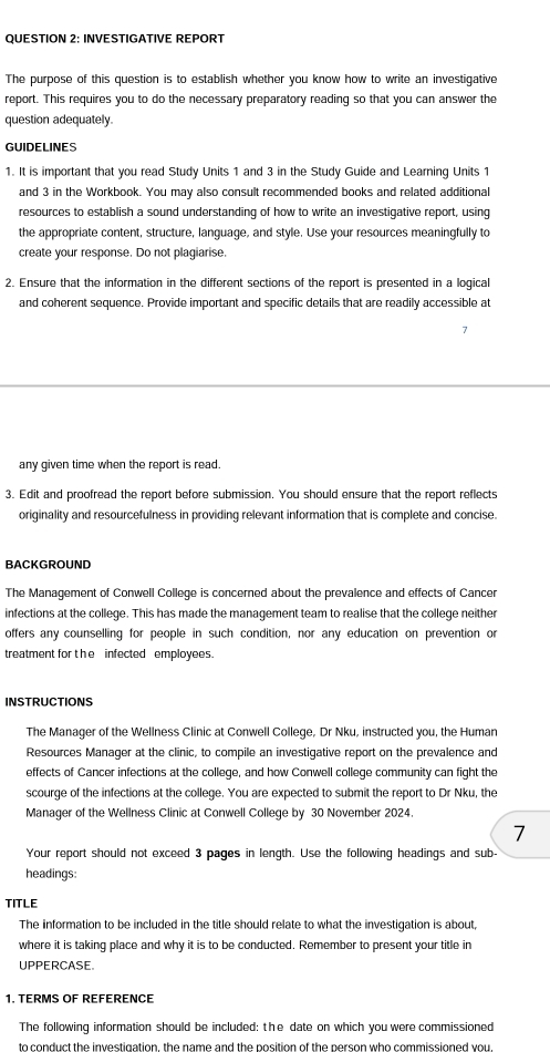 INVESTIGATIVE REPORT 
The purpose of this question is to establish whether you know how to write an investigative 
report. This requires you to do the necessary preparatory reading so that you can answer the 
question adequately. 
GUIDELINES 
1. It is important that you read Study Units 1 and 3 in the Study Guide and Learning Units 1
and 3 in the Workbook. You may also consult recommended books and related additional 
resources to establish a sound understanding of how to write an investigative report, using 
the appropriate content, structure, language, and style. Use your resources meaningfully to 
create your response. Do not plagiarise. 
2. Ensure that the information in the different sections of the report is presented in a logica 
and coherent sequence. Provide important and specific details that are readily accessible at 
any given time when the report is read. 
3. Edit and proofread the report before submission. You should ensure that the report reflects 
originality and resourcefulness in providing relevant information that is complete and concise. 
BACKGROUND 
The Management of Conwell College is concerned about the prevalence and effects of Cancer 
infections at the college. This has made the management team to realise that the college neither 
offers any counselling for people in such condition, nor any education on prevention or 
treatment fort he infected employees. 
INSTRUCTIONS 
The Manager of the Wellness Clinic at Conwell College, Dr Nku, instructed you, the Human 
Resources Manager at the clinic, to compile an investigative report on the prevalence and 
effects of Cancer infections at the college, and how Conwell college community can fight the 
scourge of the infections at the college. You are expected to submit the report to Dr Nku, the 
Manager of the Wellness Clinic at Conwell College by 30 November 2024. 
7 
Your report should not exceed 3 pages in length. Use the following headings and sub- 
headings: 
TITLE 
The information to be included in the title should relate to what the investigation is about, 
where it is taking place and why it is to be conducted. Remember to present your title in 
UPPERCASE. 
1. TERMS OF REFERENCE 
The following information should be included: the date on which you were commissioned 
to conduct the investigation, the name and the position of the person who commissioned you.