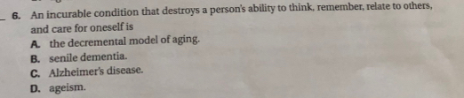 An incurable condition that destroys a person's ability to think, remember, relate to others,
_
and care for oneself is
A. the decremental model of aging.
B. senile dementia.
C. Alzheimer's disease.
D. ageism.