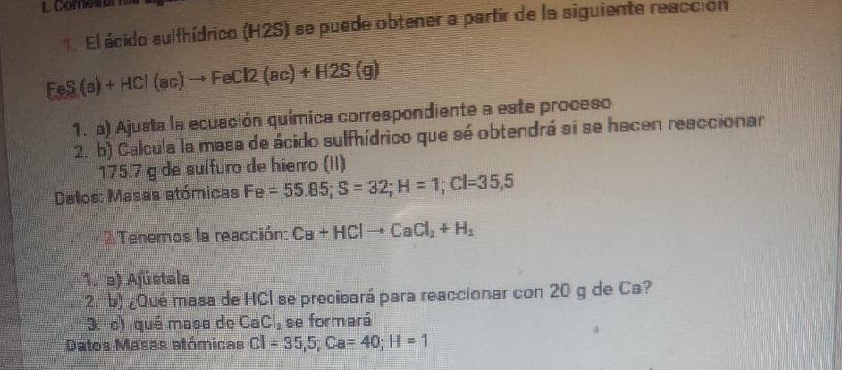 combe 
1. El ácido sulfhídrico (H2S) se puede obtener a partir de la siguiente reacción
FeS(s)+HCl(ac)to FeCl2(ac)+H2S(g)
1. a) Ajusta la ecuación química correspondiente a este proceso 
2. b) Calcula la masa de ácido sulfhídrico que sé obtendrá si se hacen reaccionar
175.7 g de sulfuro de hierro (II) 
Datos: Masas atómicas Fe=55.85; S=32; H=1; Cl=35,5
2Tenemos la reacción: Ca+HClto CaCl_2+H_2
1. a) Ajústala 
2. b) ¿Qué masa de HCl se precisará para reaccionar con 20 g de Ca? 
3. c) qué masa de CaCl_2 se formará 
Datos Masas atómicas Cl=35,5; Ca=40; H=1