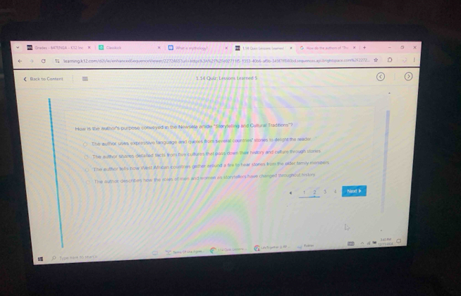 Grades - 64TENGA - K12 Inc Ctc What is mytholoky 
C learningk12.com/2/xVenhanced5equence/hewerf22724557irl=htps% 34% 27%27e02711f5-1353-40b5-af5b-349f7f669dsequences.ap1brightqpace.con%92272
《 Bisck to Cantent 1 14 Quir: Léssons tearned 5
How is lihe author's purpose conweyed in the Newsela artice "Storyfeling and Cultural Traditions"?
The author uses expressive fanguage and quotes from severall countres" stones to delight the reader
The author shares detared facts from five cultures that pass down their histlory and culture through stories
The euthor tells now West African countries gwiher around a fire to hear stones from the older famly members
The author describes now the roles of men and women as storytellers have changed throughout history
4 _ 12. Next 
Type itère 66 bearCo Teome Ot Wive dugaes 1UORE LHaN Lif'ti geher G f ..
7 1 t-
)41 Phil