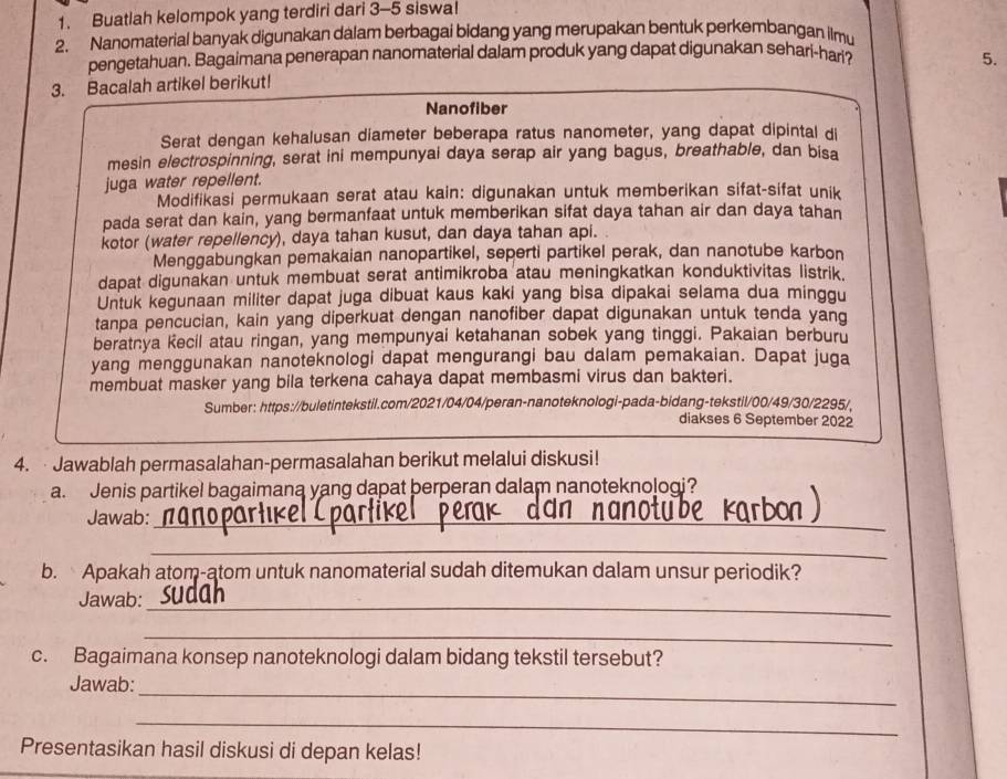 Buatlah kelompok yang terdiri dari 3-5 siswal
2. Nanomaterial banyak digunakan dalam berbagai bidang yang merupakan bentuk perkembangan ilmu
pengetahuan. Bagaimana penerapan nanomaterial dalam produk yang dapat digunakan sehari-har? 5.
3. Bacalah artikel berikut!
Nanofiber
Serat dengan kehalusan diameter beberapa ratus nanometer, yang dapat dipintal di
mesin electrospinning, serat ini mempunyai daya serap air yang bagus, breathable, dan bisa
juga water repellent.
Modifikasi permukaan serat atau kain: digunakan untuk memberikan sifat-sifat unik
pada serat dan kain, yang bermanfaat untuk memberikan sifat daya tahan air dan daya tahan
kotor (water repellency), daya tahan kusut, dan daya tahan api.
Menggabungkan pemakaian nanopartikel, seperti partikel perak, dan nanotube karbon
dapat digunakan untuk membuat serat antimikroba atau meningkatkan konduktivitas listrik.
Untuk kegunaan militer dapat juga dibuat kaus kaki yang bisa dipakai selama dua minggu
tanpa pencucian, kain yang diperkuat dengan nanofiber dapat digunakan untuk tenda yang
beratnya Kecil atau ringan, yang mempunyai ketahanan sobek yang tinggi. Pakaian berburu
yang menggunakan nanoteknologi dapat mengurangi bau dalam pemakaian. Dapat juga
membuat masker yang bila terkena cahaya dapat membasmi virus dan bakteri.
Sumber: https://buletintekstil.com/2021/04/04/peran-nanoteknologi-pada-bidang-tekstil/00/49/30/2295/,
diakses 6 September 2022
4.   Jawablah permasalahan-permasalahan berikut melalui diskusi!
a.  Jenis partikel bagaimana yang dapat berperan dalam nanoteknologi?
Jawab:_
_
b. Apakah atom-atom untuk nanomaterial sudah ditemukan dalam unsur periodik?
Jawab:
_
_
c. Bagaimana konsep nanoteknologi dalam bidang tekstil tersebut?
_
Jawab:
_
Presentasikan hasil diskusi di depan kelas!