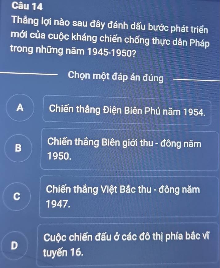 Thẳng lợi nào sau đây đánh dấu bước phát triển
mới của cuộc kháng chiến chống thực dân Pháp
trong những năm 1945-1950?
Chọn một đáp án đúng
A Chiến thắng Điện Biên Phủ năm 1954.
B
Chiến thắng Biên giới thu - đông năm
1950.
Chiến thắng Việt Bắc thu - đông năm
C
1947.
Cuộc chiến đấu ở các đô thị phía bắc vĩ
D
tuyến 16.