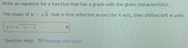 Write an equation for a function that has a graph with the given characteristics.
The shape of y=sqrt(x) that is first reflected across the X-axis, then shifted left 4 units.
y=sqrt(-x-4) ×
Question Help: Message instructor