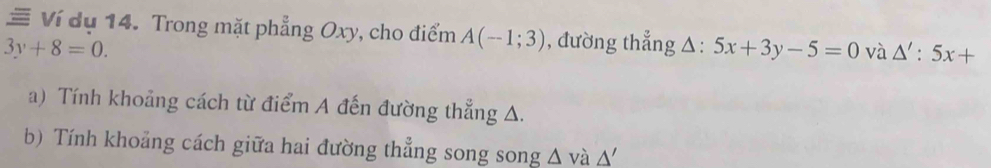 ≡ Ví dụ 14. Trong mặt phẳng Oxy, cho điểm A(-1;3) , đường thẳng △: :5x+3y-5=0 và △ ':5x+
3y+8=0. 
a) Tính khoảng cách từ điểm A đến đường thẳng A. 
b) Tính khoảng cách giữa hai đường thẳng song song △ và △ '