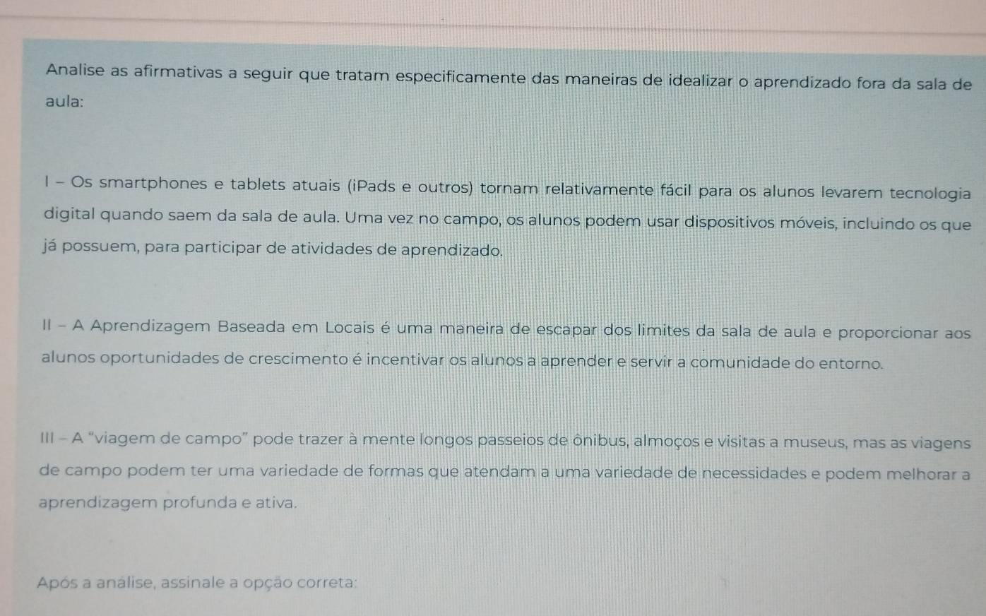 Analise as afirmativas a seguir que tratam especificamente das maneiras de idealizar o aprendizado fora da sala de 
aula: 
l - Os smartphones e tablets atuais (iPads e outros) tornam relativamente fácil para os alunos levarem tecnologia 
digital quando saem da sala de aula. Uma vez no campo, os alunos podem usar dispositivos móveis, incluindo os que 
já possuem, para participar de atividades de aprendizado. 
II - A Aprendizagem Baseada em Locais é uma maneira de escapar dos limites da sala de aula e proporcionar aos 
alunos oportunidades de crescimento é incentivar os alunos a aprender e servir a comunidade do entorno. 
III - A “viagem de campo” pode trazer à mente longos passeios de ônibus, almoços e visitas a museus, mas as viagens 
de campo podem ter uma variedade de formas que atendam a uma variedade de necessidades e podem melhorar a 
aprendizagem profunda e ativa. 
Após a análise, assinale a opção correta: