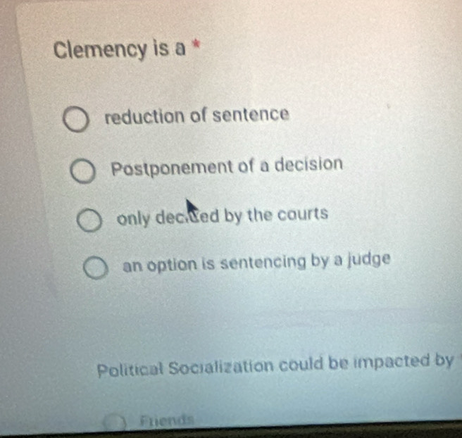 Clemency is a *
reduction of sentence
Postponement of a decision
only decited by the courts
an option is sentencing by a judge
Political Socialization could be impacted by
Friends