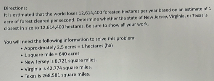 Directions: 
It is estimated that the world loses 12,614,400 forested hectares per year based on an estimate of 1
acre of forest cleared per second. Determine whether the state of New Jersey, Virginia, or Texas is 
closest in size to 12,614,400 hectares. Be sure to show all your work. 
You will need the following information to solve this problem: 
Approximately 2.5 acres =1 hectares (ha)
1 square mile =640 acres
New Jersey is 8,721 square miles. 
Virginia is 42,774 square miles. 
Texas is 268,581 square miles.