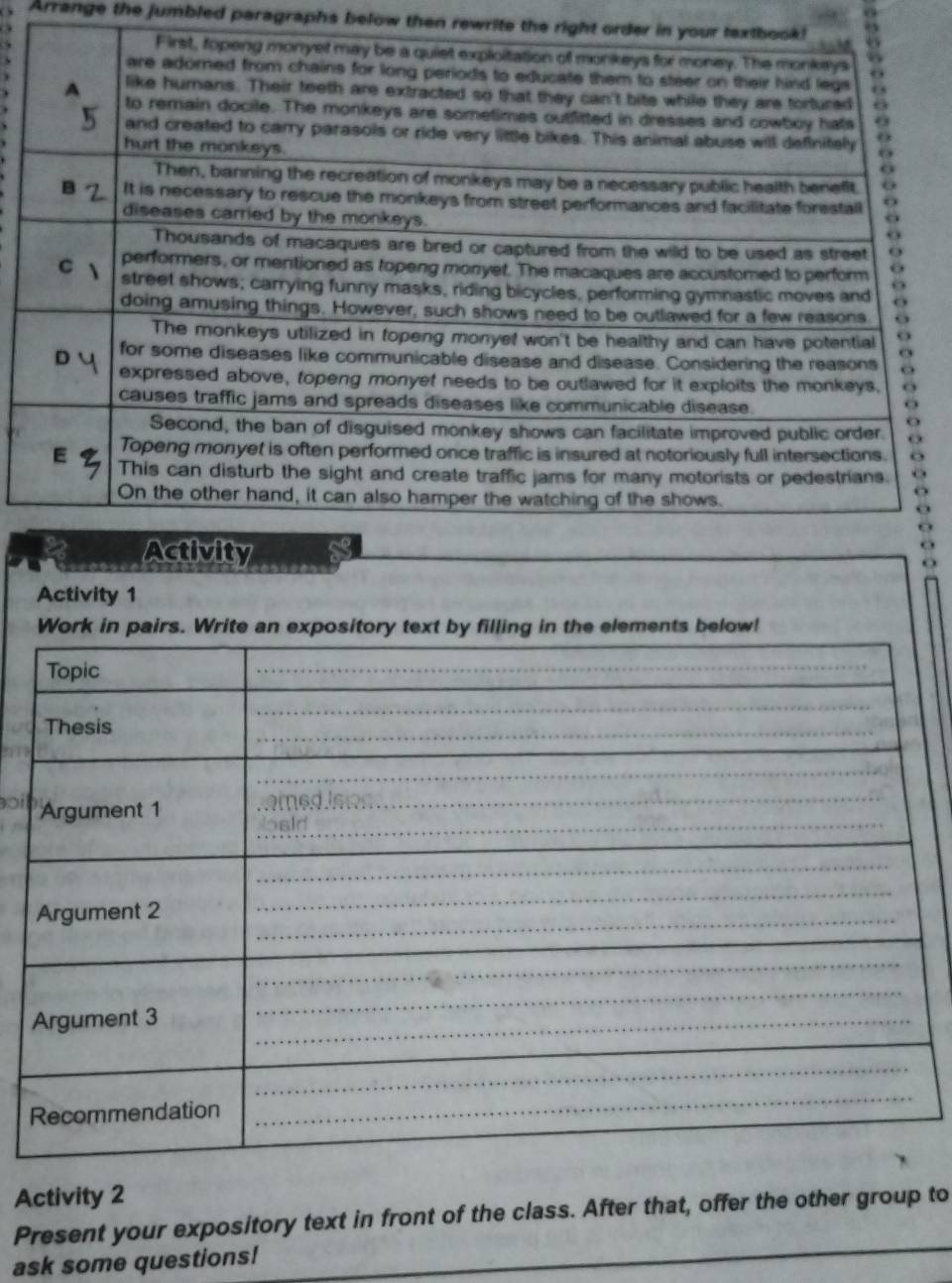 Arrange the jumbled paragraphs below then rewrite the right order 
Activity 1 
Work in pairs. Write an expository text by filling in the elements below! 
Activity 2 
_ 
Present your expository text in front of the class. After that, offer the other group to 
ask some questions!