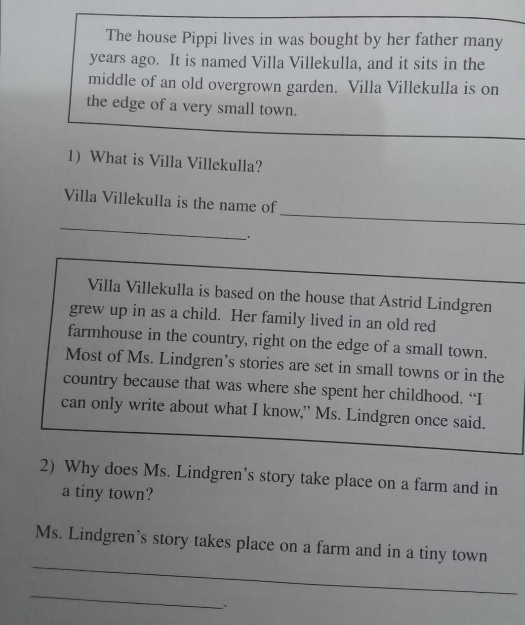 The house Pippi lives in was bought by her father many 
years ago. It is named Villa Villekulla, and it sits in the 
middle of an old overgrown garden. Villa Villekulla is on 
the edge of a very small town. 
1) What is Villa Villekulla? 
_ 
Villa Villekulla is the name of 
_ 
. 
Villa Villekulla is based on the house that Astrid Lindgren_ 
grew up in as a child. Her family lived in an old red 
farmhouse in the country, right on the edge of a small town. 
Most of Ms. Lindgren’s stories are set in small towns or in the 
country because that was where she spent her childhood. “I 
can only write about what I know,” Ms. Lindgren once said. 
2) Why does Ms. Lindgren’s story take place on a farm and in 
a tiny town? 
_ 
Ms. Lindgren’s story takes place on a farm and in a tiny town 
_ 
.