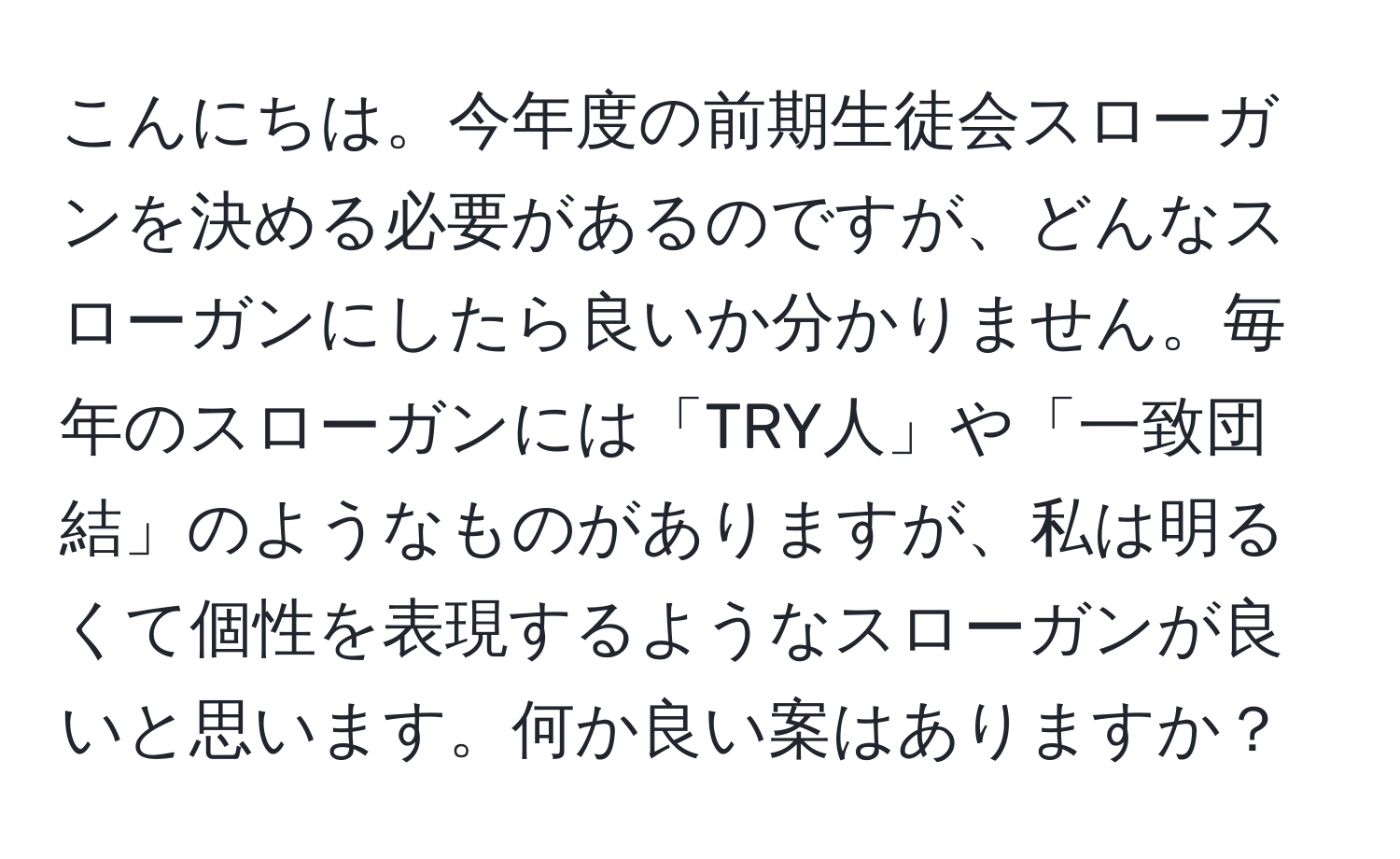 こんにちは。今年度の前期生徒会スローガンを決める必要があるのですが、どんなスローガンにしたら良いか分かりません。毎年のスローガンには「TRY人」や「一致団結」のようなものがありますが、私は明るくて個性を表現するようなスローガンが良いと思います。何か良い案はありますか？