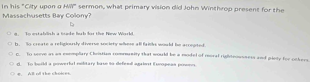 In his "City upon α Hill" sermon, what primary vision did John Winthrop present for the
Massachusetts Bay Colony?
a. To establish a trade hub for the New World.
b. To create a religiously diverse society where all faiths would be accepted.
c. To serve as an exemplary Christian community that would be a model of moral righteousness and piety for others.
d. To build a powerful military base to defend against European powers.
e. All of the choices.