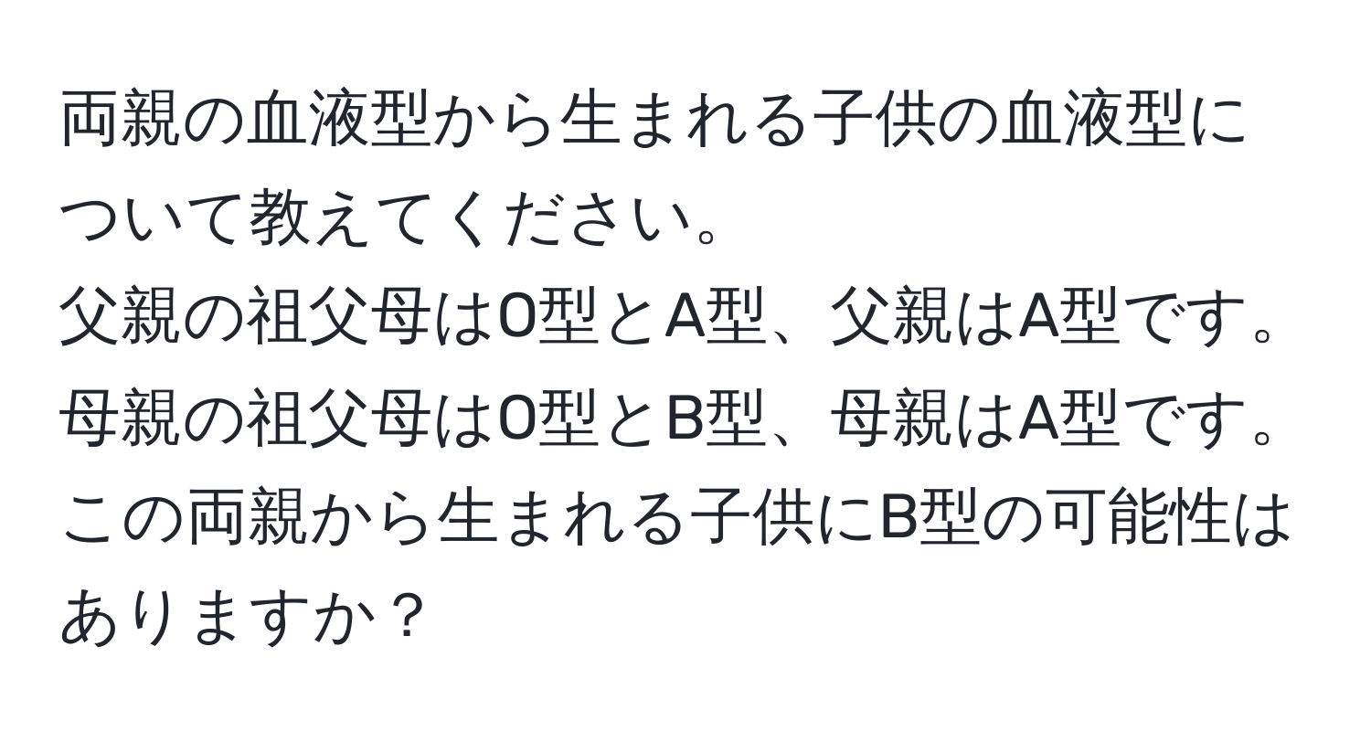 両親の血液型から生まれる子供の血液型について教えてください。  
父親の祖父母はO型とA型、父親はA型です。  
母親の祖父母はO型とB型、母親はA型です。この両親から生まれる子供にB型の可能性はありますか？