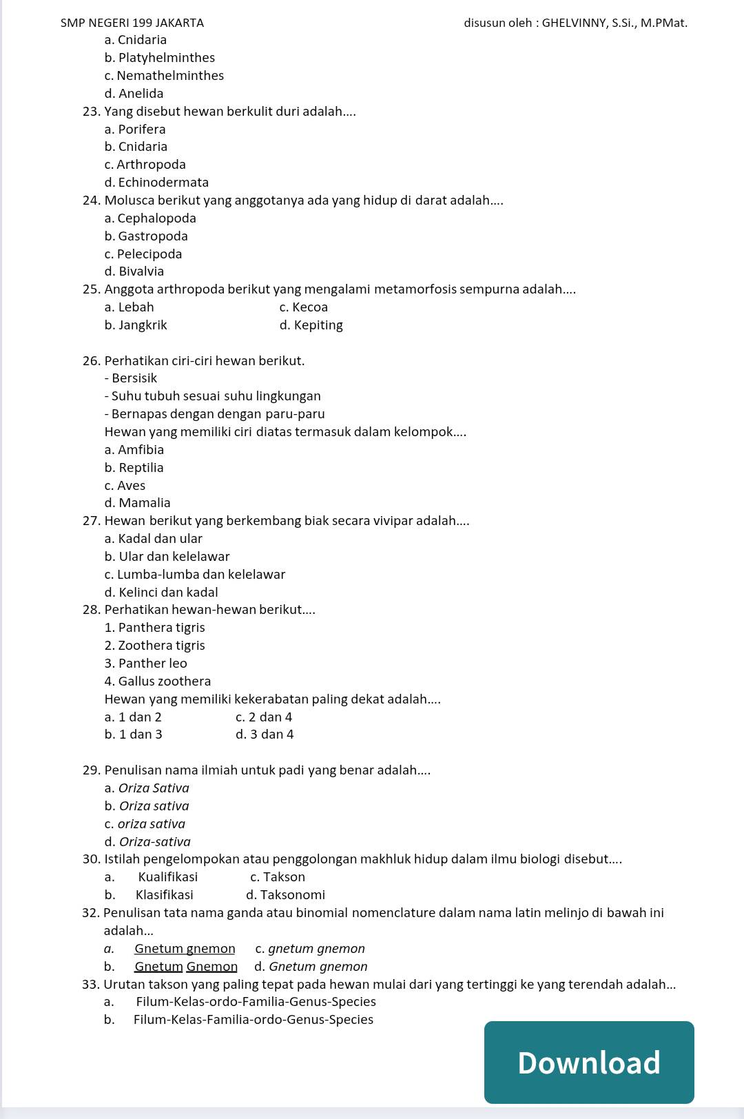 SMP NEGERI 199 JAKARTA disusun oleh : GHELVINNY, S.Si., M.PMat.
a. Cnidaria
b. Platyhelminthes
c. Nemathelminthes
d. Anelida
23. Yang disebut hewan berkulit duri adalah....
a. Porifera
b. Cnidaria
c. Arthropoda
d. Echinodermata
24. Molusca berikut yang anggotanya ada yang hidup di darat adalah....
a. Cephalopoda
b. Gastropoda
c. Pelecipoda
d. Bivalvia
25. Anggota arthropoda berikut yang mengalami metamorfosis sempurna adalah....
a. Lebah c. Kecoa
b. Jangkrik d. Kepiting
26. Perhatikan ciri-ciri hewan berikut.
- Bersisik
- Suhu tubuh sesuai suhu lingkungan
- Bernapas dengan dengan paru-paru
Hewan yang memiliki ciri diatas termasuk dalam kelompok....
a. Amfibia
b. Reptilia
c. Aves
d. Mamalia
27. Hewan berikut yang berkembang biak secara vivipar adalah....
a. Kadal dan ular
b. Ular dan kelelawar
c. Lumba-lumba dan kelelawar
d. Kelinci dan kadal
28. Perhatikan hewan-hewan berikut....
1. Panthera tigris
2. Zoothera tigris
3. Panther leo
4. Gallus zoothera
Hewan yang memiliki kekerabatan paling dekat adalah....
a. 1 dan 2 c. 2 dan 4
b. 1 dan 3 d. 3 dan 4
29. Penulisan nama ilmiah untuk padi yang benar adalah....
a. Oriza Sativa
b. Oriza sativa
c. oriza sativa
d. Oriza-sativa
30. Istilah pengelompokan atau penggolongan makhluk hidup dalam ilmu biologi disebut....
a. Kualifikasi c. Takson
b. Klasifikasi d. Taksonomi
32. Penulisan tata nama ganda atau binomial nomenclature dalam nama latin melinjo di bawah ini
adalah...
a. Gnetum gnemon c. gnetum gnemon
b. Gnetum Gnemon d. Gnetum gnemon
33. Urutan takson yang paling tepat pada hewan mulai dari yang tertinggi ke yang terendah adalah...
a. Filum-Kelas-ordo-Familia-Genus-Species
b. Filum-Kelas-Familia-ordo-Genus-Species
Download