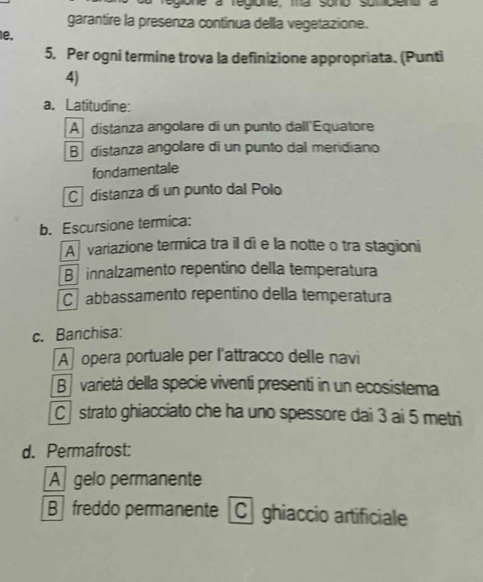 egione à regione, ma sono sumpiena
garantire la presenza continua della vegetazione.
e.
5. Per ogni termíne trova la definizione appropriata. (Punti
4)
a. Latitudine:
A distanza angolare di un punto dall'Equatore
B distanza angolare di un punto dal meridiano
fondamentale
C distanza di un punto dal Polo
b. Escursione termica:
A variazione termica tra il di e la notte o tra stagioni
B innalzamento repentino della temperatura
C abbassamento repentino della temperatura
c. Banchisa:
A opera portuale per l'attracco delle navi
B varietà della specie viventi presenti in un ecosistema
C strato ghiacciato che ha uno spessore dai 3 ai 5 metri
d. Permafrost:
Agelo permanente
B freddo permanente[C] ghiaccio artificiale