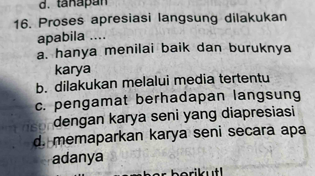 d. tanapan
16. Proses apresiasi langsung dilakukan
apabila ....
a. hanya menilai baik dan buruknya
karya
b. dilakukan melalui media tertentu
c. pengamat berhadapan langsung
dengan karya seni yang diapresiasi
d. memaparkan karya seni secara apa
adanya
er b erikut .