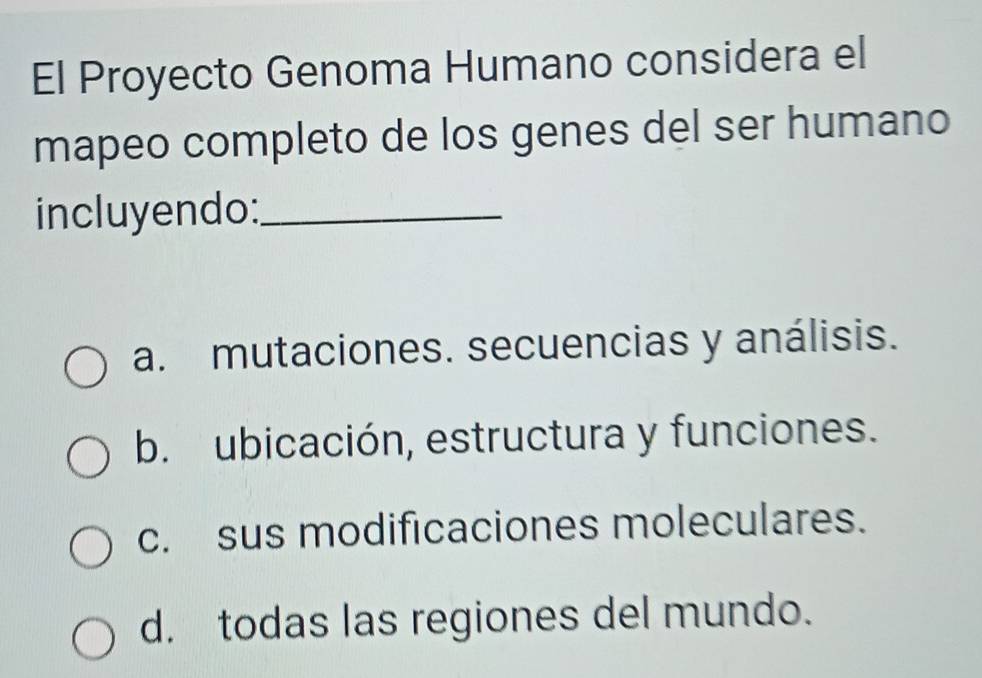 El Proyecto Genoma Humano considera el
mapeo completo de los genes del ser humano
incluyendo:_
a. mutaciones. secuencias y análisis.
b. ubicación, estructura y funciones.
c. sus modificaciones moleculares.
d. todas las regiones del mundo.