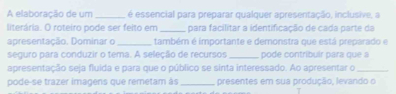 A elaboração de um _é essencial para preparar qualquer apresentação, inclusive, a 
literária. O roteiro pode ser feito em _para facilitar a identificação de cada parte da 
apresentação. Dominar o _também é importante e demonstra que está preparado e 
seguro para conduzir o tema. A seleção de recursos _pode contribuir para que a 
apresentação seja fluida e para que o público se sinta interessado. Ao apresentar o_ 
pode-se trazer imagens que remetam às _presentes em sua produção, levando o