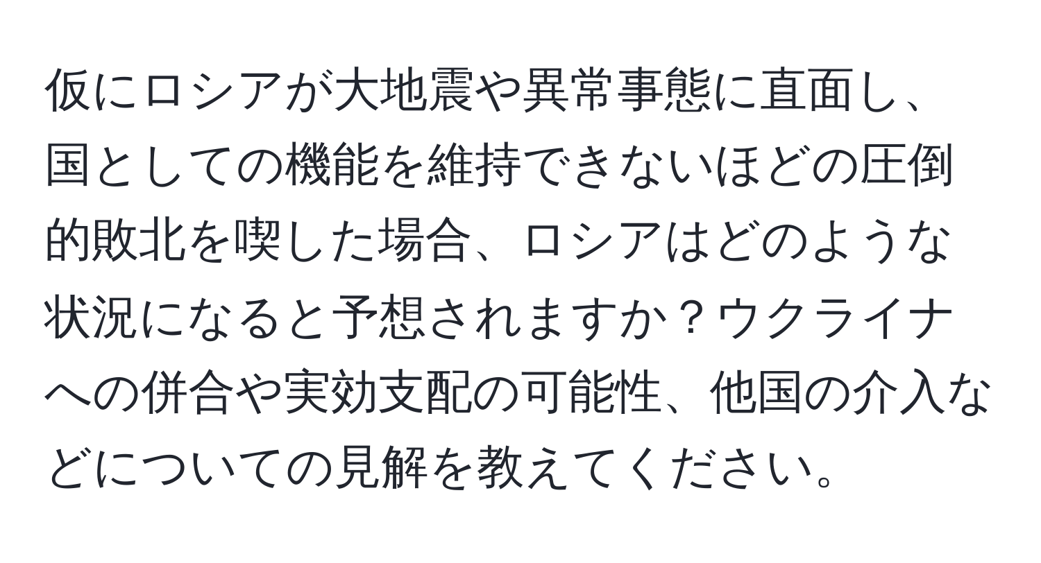 仮にロシアが大地震や異常事態に直面し、国としての機能を維持できないほどの圧倒的敗北を喫した場合、ロシアはどのような状況になると予想されますか？ウクライナへの併合や実効支配の可能性、他国の介入などについての見解を教えてください。