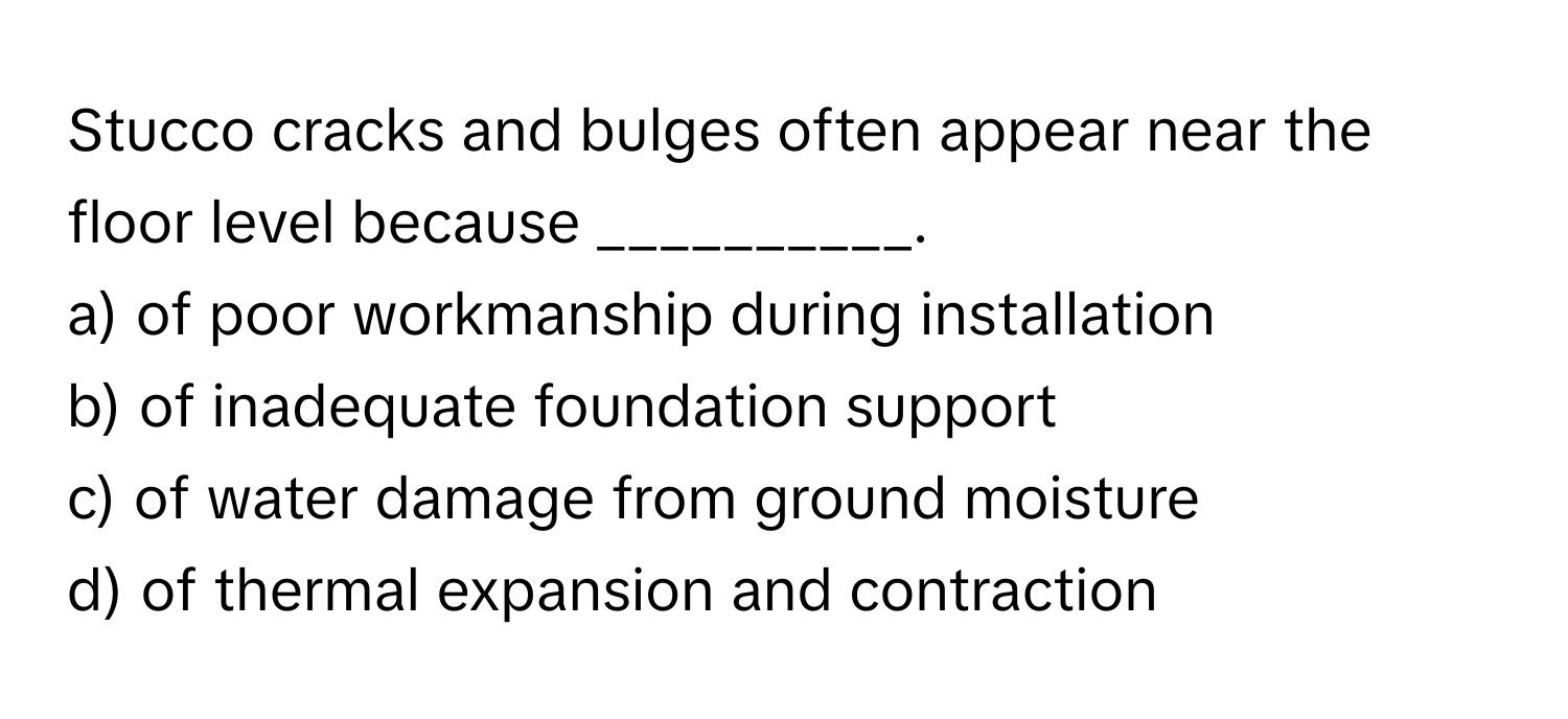 Stucco cracks and bulges often appear near the floor level because __________.

a) of poor workmanship during installation 
b) of inadequate foundation support 
c) of water damage from ground moisture 
d) of thermal expansion and contraction