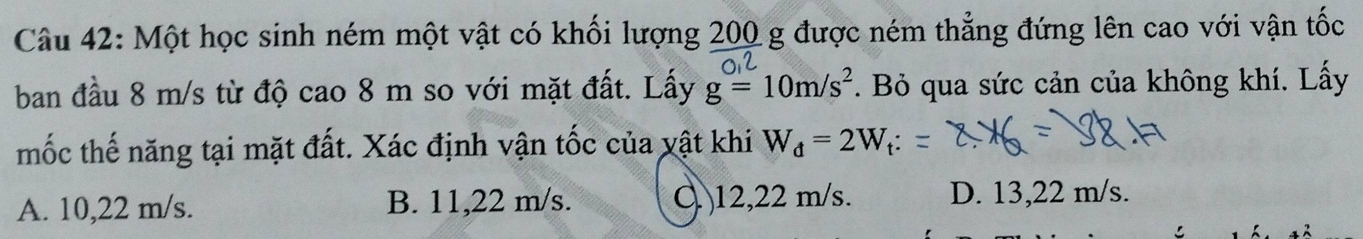 Một học sinh ném một vật có khối lượng 200 g được ném thẳng đứng lên cao với vận tốc
ban đầu 8 m/s từ độ cao 8 m so với mặt đất. Lấy g=10m/s^2. Bỏ qua sức cản của không khí. Lấy
mốc thế năng tại mặt đất. Xác định vận tốc của vật khi W_d=2W_t
A. 10,22 m/s. B. 11,22 m/s. Q 12,22 m/s. D. 13,22 m/s.