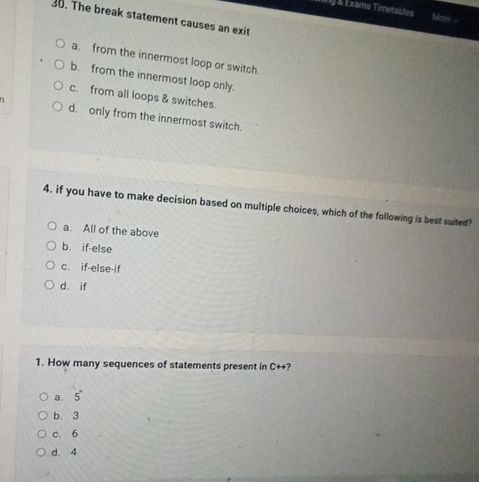 Ting & Exams Timetables More 
30. The break statement causes an exit
a. from the innermost loop or switch.
b. from the innermost loop only.
c. from all loops & switches.
n d. only from the innermost switch.
4. if you have to make decision based on multiple choices, which of the following is best suited?
a. All of the above
b. if-else
c. if-else-if
d. if
1. How many sequences of statements present in CH ?
a. 5°
b. 3
c. 6
d. 4