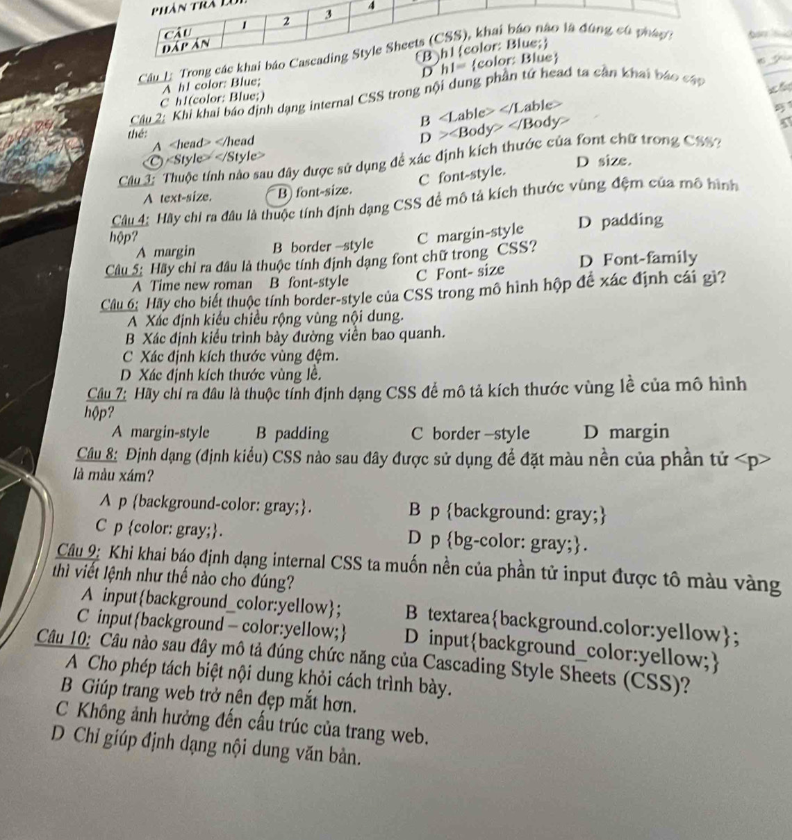 Trong các khai

D h1= e
A h! color: Blue; 
Cầu 2: Khi khai báo định dạng internal CSS trong nội dung phần tử head ta cần khai báo cáp
C h1(color: Blue;)
thé: B able
A
D>∠ Body>∠ Body
)
D size.
Câu 3: Thuộc tính nào sau đây được sử dụng đề xác định kích thước của font chữ trong CSS3
C font-style.
A text-size. B) font-size.
Câu 4: Hãy chi ra đầu là thuộc tính định dạng CSS đề mô tả kích thước vùng đệm của mô hình
hộp? D padding
A margin B border -style C margin-style
Câu 5: Hãy chỉ ra đâu là thuộc tính định dạng font chữ trong CSS? D Font-family
C Font- size
A Time new roman B font-style
Câu 6: Hãy cho biết thuộc tính border-style của CSS trong mô hình hộp đế xác định cái gì?
A Xác định kiểu chiều rộng vùng nội dung.
B Xác định kiểu trình bày đường viền bao quanh.
C Xác định kích thước vùng đệm.
D Xác định kích thước vùng lề.
Cầu 7: Hãy chỉ ra đầu là thuộc tính định dạng CSS để mô tả kích thước vùng lễ của mô hình
hộp?
A margin-style B padding C border -style D margin
Câu 8: Định dạng (định kiều) CSS nào sau đây được sử dụng để đặt màu nền của phần tử
là màu xám?
A p background-color: gray;. B p background: gray;
C p color: gray;. D p bg-color: gray;.
Câu 9: Khi khai báo định dạng internal CSS ta muốn nền của phần tử input được tô màu vàng
thì viết lệnh như thế nào cho đúng?
A inputbackground_color:yellow; B textareabackground.color:yellow;
C input background - color:yellow; D inputbackground_color:yellow;
Câu 10: Câu nào sau đây mô tả đúng chức năng của Cascading Style Sheets (CSS)?
A Cho phép tách biệt nội dung khỏi cách trình bày.
B Giúp trang web trở nên đẹp mắt hơn.
C Khổng ảnh hưởng đến cấu trúc của trang web.
D  Chỉ giúp định dạng nội dung văn bản.